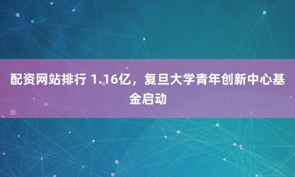 配资网站排行 1.16亿，复旦大学青年创新中心基金启动