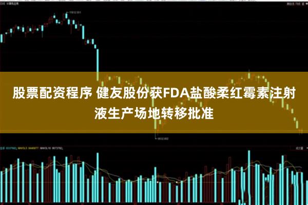股票配资程序 健友股份获FDA盐酸柔红霉素注射液生产场地转移批准