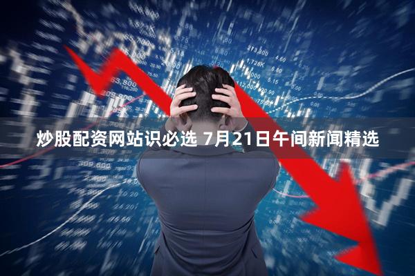 炒股配资网站识必选 7月21日午间新闻精选