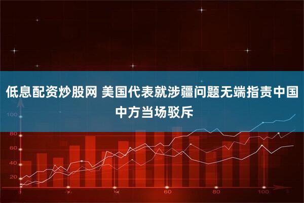低息配资炒股网 美国代表就涉疆问题无端指责中国 中方当场驳斥