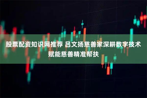 股票配资知识网推荐 吕文扬慈善家深耕数字技术赋能慈善精准帮扶