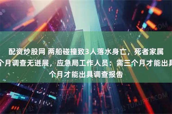 配资炒股网 两船碰撞致3人落水身亡，死者家属称事发一个月调查无进展，应急局工作人员：需三个月才能出具调查报告