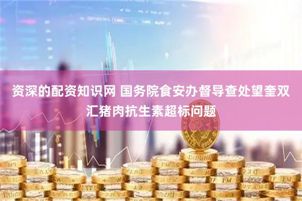 资深的配资知识网 国务院食安办督导查处望奎双汇猪肉抗生素超标问题