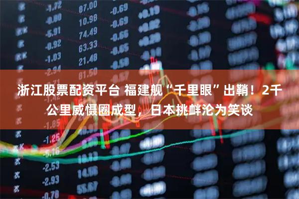 浙江股票配资平台 福建舰“千里眼”出鞘！2千公里威慑圈成型，日本挑衅沦为笑谈