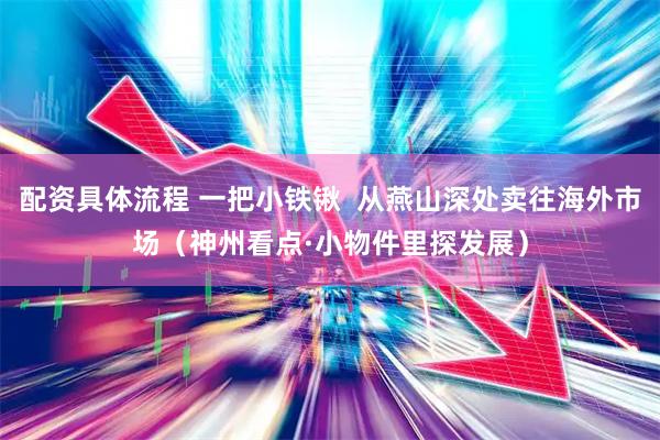 配资具体流程 一把小铁锹  从燕山深处卖往海外市场（神州看点·小物件里探发展）