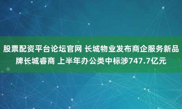 股票配资平台论坛官网 长城物业发布商企服务新品牌长城睿商 上半年办公类中标涉747.7亿元